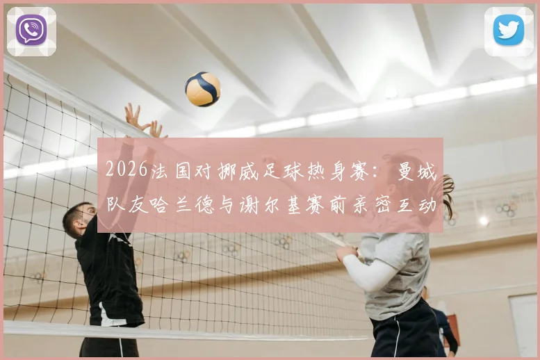 2026法国对挪威足球热身赛:曼城队友哈兰德与谢尔基赛前亲密互动,两人私下关系曝光