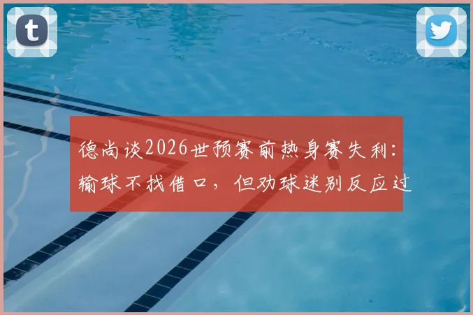 德尚谈2026世预赛前热身赛失利:输球不找借口,但劝球迷别反应过度,点出球队三大问题
