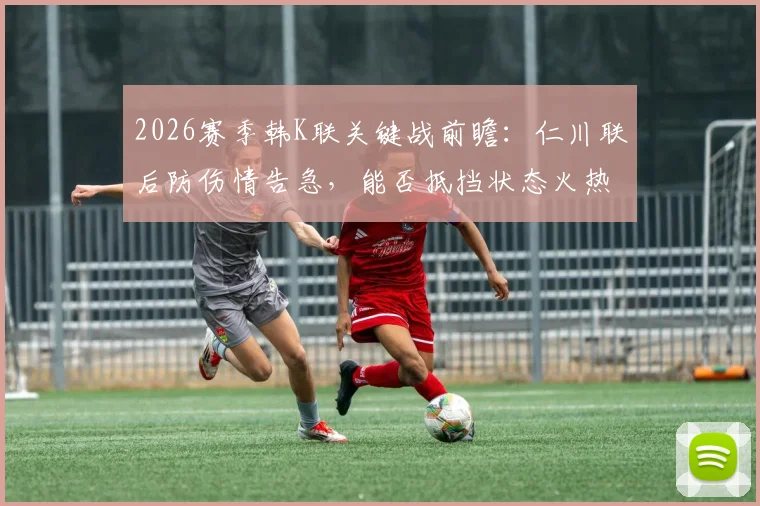 2026赛季韩K联关键战前瞻：仁川联后防伤情告急，能否抵挡状态火热的浦项铁人？