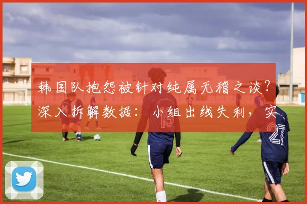 韩国队抱怨被针对纯属无稽之谈?深入拆解数据:小组出线失利,实力才是根本原因