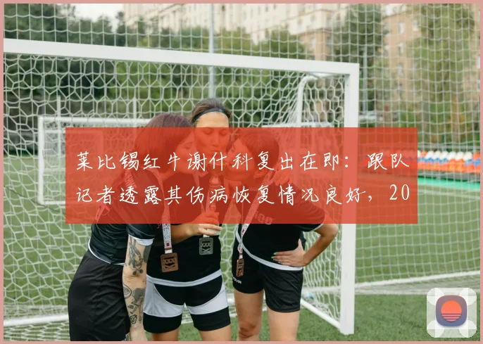 莱比锡红牛谢什科复出在即:跟队记者透露其伤病恢复情况良好,2026年对阵巴黎圣日耳曼或首发登场