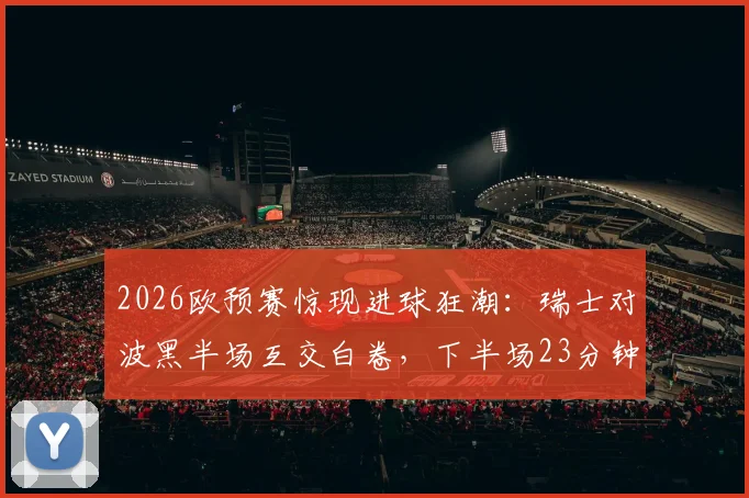 2026欧预赛惊现进球狂潮：瑞士对波黑半场互交白卷，下半场23分钟连轰5球引爆全场