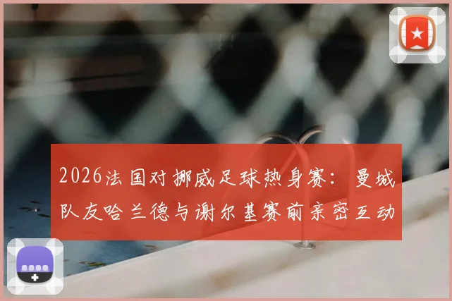 2026法国对挪威足球热身赛：曼城队友哈兰德与谢尔基赛前亲密互动，两人私下关系曝光