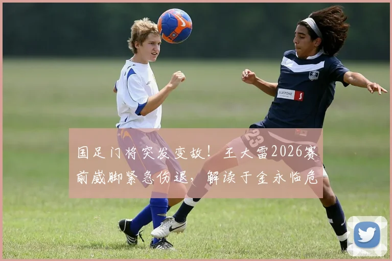 国足门将突发变故！王大雷2026赛前崴脚紧急伤退，解读于金永临危受命首发影响