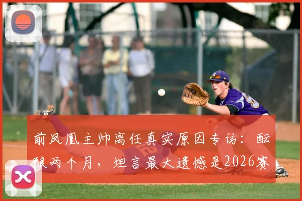 前凤凰主帅离任真实原因专访：酝酿两个月，坦言最大遗憾是2026赛季未能带队夺冠