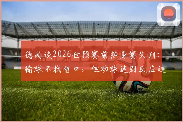 德尚谈2026世预赛前热身赛失利:输球不找借口,但劝球迷别反应过度,点出球队三大问题