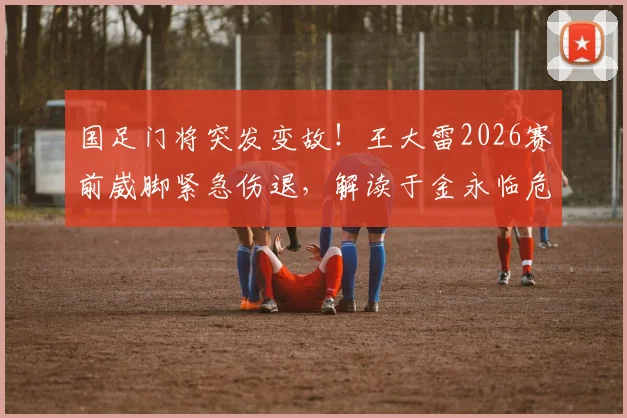 国足门将突发变故！王大雷2026赛前崴脚紧急伤退，解读于金永临危受命首发影响