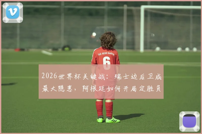 2026世界杯关键战：瑞士边后卫成最大隐患，阿根廷如何开局定胜负？专家战术全解析