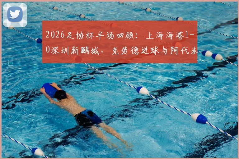 2026足协杯半场回顾:上海海港1-0深圳新鹏城,克劳德进球与阿代米越位判引热议