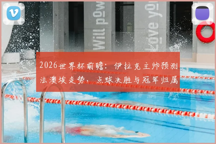 2026世界杯前瞻：伊拉克主帅预测法澳埃走势，点球决胜与冠军归属全解析