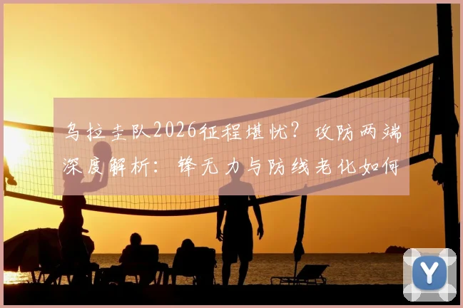 乌拉圭队2026征程堪忧?攻防两端深度解析:锋无力与防线老化如何破局