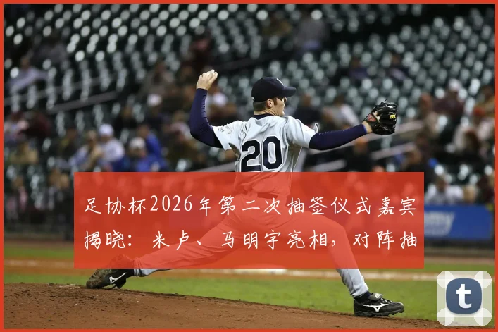 足协杯2026年第二次抽签仪式嘉宾揭晓：米卢、马明宇亮相，对阵抽签结果前瞻与看点解析