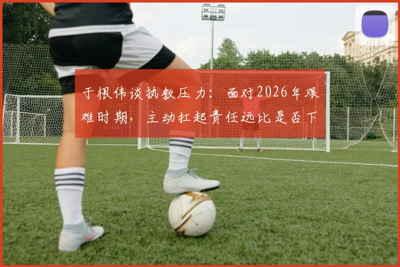 于根伟谈执教压力:面对2026年艰难时期,主动扛起责任远比是否下课更重要
